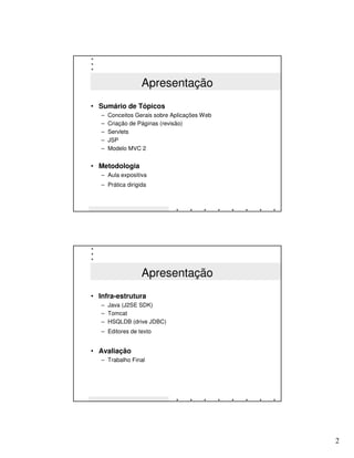 Apresentação
• Sumário de Tópicos
   –   Conceitos Gerais sobre Aplicações Web
   –   Criação de Páginas (revisão)
   –   Servlets
   –   JSP
   –   Modelo MVC 2


• Metodologia
   – Aula expositiva
   – Prática dirigida




                   Apresentação
• Infra-estrutura
   – Java (J2SE SDK)
   – Tomcat
   – HSQLDB (drive JDBC)
   – Editores de texto


• Avaliação
   – Trabalho Final




                                               2
 