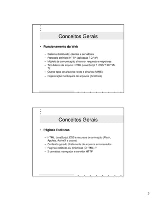 Conceitos Gerais
• Funcionamento da Web

  – Sistema distribuído: clientes e servidores
  – Protocolo definido: HTTP (aplicação TCP/IP)
  – Modelo de comunicação síncrono: requests e responses
  – Tipo básico de arquivo: HTML (JavaScript ? CSS ? XHTML
    ?)
  – Outros tipos de arquivos: texto e binários (MIME)
  – Organização hierárquica de arquivos (diretórios)




              Conceitos Gerais
• Páginas Estáticas

  – HTML, JavaScript, CSS e recursos de animação (Flash,
    Applets, ActiveX e outros)
  – Conteúdo gerado diretamente de arquivos armazenados
  – Páginas estáticas ou dinâmicas (DHTML) ?
  – 2 camadas: navegador e servidor HTTP




                                                             3
 