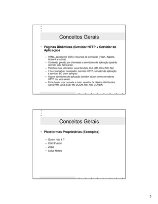 Conceitos Gerais
• Páginas Dinâmicas (Servidor HTTP + Servidor de
  Aplicação)

   – HTML, JavaScript, CSS e recursos de animação (Flash, Applets,
     ActiveX e outros)
   – Conteúdo gerado por chamadas a servidores de aplicação (padrão
     definido pelo fabricante)
   – Padrões mais utilizados: Java Servlets, DLL (MS IIS) e MS .Net
   – 3 ou 4 camadas: navegador, servidor HTTP, servidor de aplicação
     e servidor BD (nem sempre)
   – Alguns servidores de aplicação também atuam como servidores
     HTTP (ou vice-versa)
   – Pode haver uma camada a mais: servidor de objetos distribuídos
     (Java RMI, J2EE EJB, MS DCOM, MS .Net, CORBA)




               Conceitos Gerais
• Plataformas Proprietárias (Exemplos)

   –   Quem não é ?
   –   Cold Fusion
   –   Zope
   –   Lotus Notes




                                                                       5
 