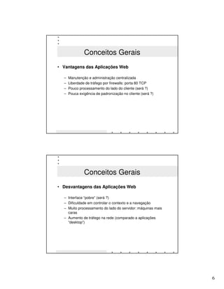 Conceitos Gerais
• Vantagens das Aplicações Web

  –   Manutenção e administração centralizada
  –   Liberdade de tráfego por firewalls: porta 80 TCP
  –   Pouco processamento do lado do cliente (será ?)
  –   Pouca exigência de padronização no cliente (será ?)




               Conceitos Gerais
• Desvantagens das Aplicações Web

  – Interface “pobre” (será ?)
  – Dificuldade em controlar o contexto e a navegação
  – Muito processamento do lado do servidor: máquinas mais
    caras
  – Aumento de tráfego na rede (comparado a aplicações
    “desktop”)




                                                             6
 