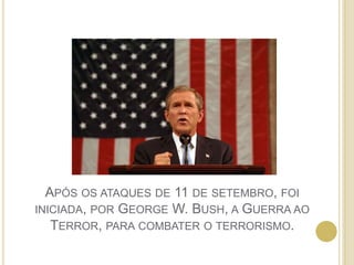 Após os ataques de 11 de setembro, foi iniciada, por George W. Bush, a Guerra ao Terror, para combater o terrorismo.