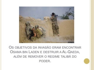 Os objetivos da invasão eram encontrar Osama bin Laden e destruir a Al-Qaeda, além de remover o regime talibã do poder.