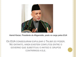 Hamid Karzai, Presidente do Afeganistão, posto no cargo pelos EUAOs EUA conseguiram expulsar o Talibã do poder. No entanto, ainda existem conflitos entre o governo que substituiu o antigo e grupos contrários a ele.