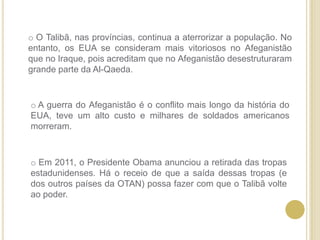  O Talibã, nas províncias, continua a aterrorizar a população. No entanto, os EUA se consideram mais vitoriosos no Afeganistão que no Iraque, pois acreditam que no Afeganistão desestruturaram grande parte da Al-Qaeda.
