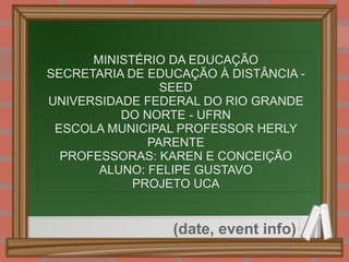 
      
       MINISTÉRIO DA EDUCAÇÃO 
       SECRETARIA DE EDUCAÇÃO À DISTÂNCIA - SEED 
       UNIVERSIDADE FEDERAL DO RIO GRANDE DO NORTE - UFRN 
       ESCOLA MUNICIPAL PROFESSOR HERLY PARENTE 
       PROFESSORAS: KAREN E CONCEIÇÃO 
       ALUNO: FELIPE GUSTAVO 
       PROJETO UCA 
      
     