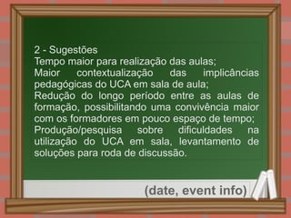 
      
       2 - Sugestões 
       
        = 
        Tempo maior para realização das aulas; 
       
       
        = 
        Maior contextualização das implicâncias pedagógicas do UCA em sala de aula; 
       
       
        = 
        Redução do longo período entre as aulas de formação, possibilitando uma convivência maior com os formadores em pouco espaço de tempo; 
       
       
        = 
        Produção/pesquisa sobre dificuldades na utilização do UCA em sala, levantamento de soluções para roda de discussão. 
       
      
     