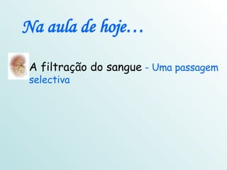 Na aula de hoje… A filtração do sangue  - Uma passagem selectiva 