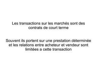 Les transactions sur les marchés sont des
            contrats de court terme


Souvent ils portent sur une prestation déterminée
 et les relations entre acheteur et vendeur sont
            limitées a cette transaction
 
