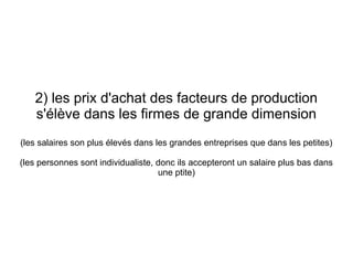 2) les prix d'achat des facteurs de production
   s'élève dans les firmes de grande dimension
(les salaires son plus élevés dans les grandes entreprises que dans les petites)

(les personnes sont individualiste, donc ils accepteront un salaire plus bas dans
                                    une ptite)
 