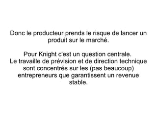 Donc le producteur prends le risque de lancer un
             produit sur le marché.

     Pour Knight c'est un question centrale.
Le travaille de prévision et de direction technique
     sont concentrés sur les (pas beaucoup)
  entrepreneurs que garantissent un revenue
                       stable.
 