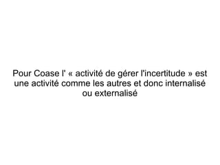 Pour Coase l' « activité de gérer l'incertitude » est
une activité comme les autres et donc internalisé
                 ou externalisé
 