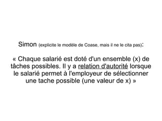 Simon (explicite le modèle de Coase, mais il ne le cita pas):

 « Chaque salarié est doté d'un ensemble (x) de
tâches possibles. Il y a relation d'autorité lorsque
 le salarié permet à l'employeur de sélectionner
      une tache possible (une valeur de x) »
 