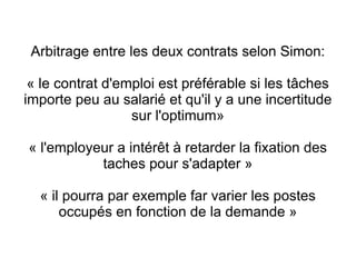 Arbitrage entre les deux contrats selon Simon:

 « le contrat d'emploi est préférable si les tâches
importe peu au salarié et qu'il y a une incertitude
                  sur l'optimum»

« l'employeur a intérêt à retarder la fixation des
           taches pour s'adapter »

  « il pourra par exemple far varier les postes
      occupés en fonction de la demande »
 