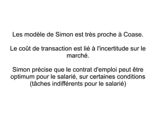 Les modèle de Simon est très proche à Coase.

Le coût de transaction est lié à l'incertitude sur le
                    marché.

 Simon précise que le contrat d'emploi peut être
optimum pour le salarié, sur certaines conditions
      (tâches indifférents pour le salarié)
 