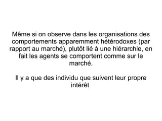 Même si on observe dans les organisations des
 comportements apparemment hétérodoxes (par
rapport au marché), plutôt lié à une hiérarchie, en
   fait les agents se comportent comme sur le
                      marché.

  Il y a que des individu que suivent leur propre
                       intérêt
 