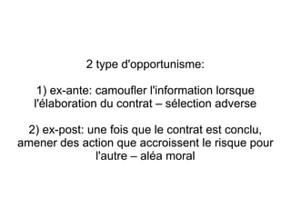 2 type d'opportunisme:

    1) ex-ante: camoufler l'information lorsque
   l'élaboration du contrat – sélection adverse

 2) ex-post: une fois que le contrat est conclu,
amener des action que accroissent le risque pour
              l'autre – aléa moral
 