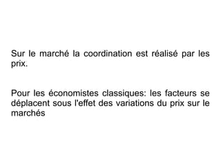 Sur le marché la coordination est réalisé par les
prix.


Pour les économistes classiques: les facteurs se
déplacent sous l'effet des variations du prix sur le
marchés
 