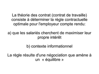 La théorie des contrat (contrat de travaille)
  consiste à déterminer la règle contractuelle
   optimale pour l'employeur compte rendu:

a) que les salariés cherchent de maximiser leur
                  propre intérêt

          b) contexte informationnel

La règle résulte d'une négociation que amène à
                un « équilibre »
 