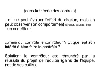 (dans la théorie des contrats)

- on ne peut évaluer l'effort de chacun, mais on
peut observer son comportement (ardeur, pauses, etc)
- un contrôleur


...mais qui contrôle le contrôleur ? Et quel est son
intérêt à bien faire le contrôle ?

Solution: le contrôleur est rémunéré par la
réussite du projet de l'équipe (gains de l'équipe,
net de ses coûts).
 