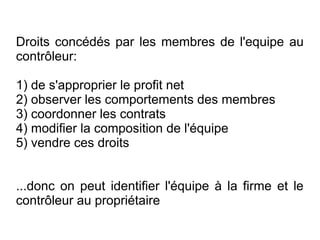 Droits concédés par les membres de l'equipe au
contrôleur:

1) de s'approprier le profit net
2) observer les comportements des membres
3) coordonner les contrats
4) modifier la composition de l'équipe
5) vendre ces droits


...donc on peut identifier l'équipe à la firme et le
contrôleur au propriétaire
 