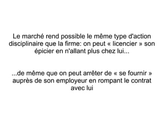 Le marché rend possible le même type d'action
disciplinaire que la firme: on peut « licencier » son
          épicier en n'allant plus chez lui...


 ...de même que on peut arrêter de « se fournir »
 auprès de son employeur en rompant le contrat
                    avec lui
 
