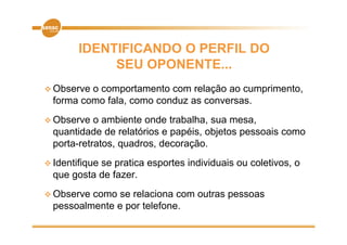 IDENTIFICANDO O PERFIL DO
             SEU OPONENTE...
 Observe o comportamento com relação ao cumprimento,
  forma como fala, como conduz as conversas.
 Observe   o ambiente onde trabalha, sua mesa,
  quantidade de relatórios e papéis, objetos pessoais como
  porta-retratos, quadros, decoração.
 Identifique
            se pratica esportes individuais ou coletivos, o
  que gosta de fazer.
  q g
 Observe como se relaciona com outras pessoas
  pessoalmente e por telefone
                     telefone.
 