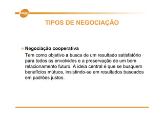 TIPOS DE NEGOCIAÇÃO



 Negociação  cooperativa
 Tem como objetivo a busca de um resultado satisfatório
 para todos os envolvidos e a preservação de um bom
 relacionamento futuro. A ideia central é que se busquem
 benefícios mútuos, insistindo-se em resultados baseados
            mútuos insistindo se
 em padrões justos.
 