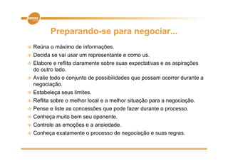 Preparando-se para negociar...
   Reúna o máximo de informações.
   Decida se vai usar um representante e como us.
   Elabore e reflita claramente sobre suas expectativas e as aspirações
    do outro lado.
   Avalie todo o conjunto de p
                     j        possibilidades q p
                                             que possam ocorrer durante a
    negociação.
   Estabeleça seus limites.
   Reflita b
    R flit sobre o melhor l
                     lh local e a melhor situação para a negociação.
                            l       lh    it   ã              i ã
   Pense e liste as concessões que pode fazer durante o processo.
   Conheça muito bem seu oponente
                          oponente.
   Controle as emoções e a ansiedade.
   Conheça exatamente o processo de negociação e suas regras.
         ç               p             g    ç            g
 