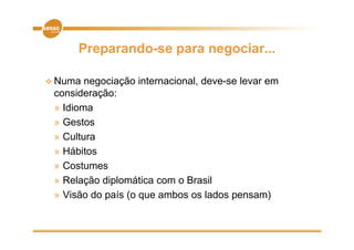 Preparando-se para negociar...

 Numa  negociação internacional, deve-se levar em
           ç
 consideração:
 » Idioma
 » Gestos
 » Cultura
 » Hábitos
 » Costumes
 » Relação diplomática com o Brasil
 » Visão do país (o que ambos os lados pensam)
 