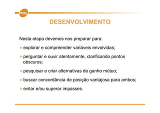 DESENVOLVIMENTO

Nesta etapa devemos nos preparar para:
 explorar   e compreender variáveis envolvidas;
 perguntar   e ouvir atentamente clarificando pontos
                      atentamente,
 obscuros;
 pesquisar
       i       e criar alternativas d ganho mútuo;
                   i    lt    ti    de   h   út
 buscar    concordância de posição vantajosa p
                            p ç          j    para ambos;
 evitar   e/ou superar impasses.
 