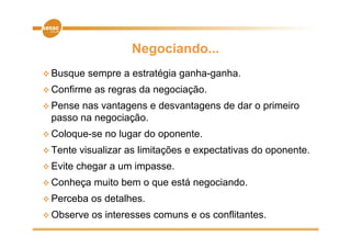Negociando...
 Busque    sempre a estratégia ganha-ganha.
 Confirme   as regras da negociação.
 Pensenas vantagens e desvantagens de dar o primeiro
 passo na negociação.
 Coloque-se    no lugar do oponente.
 Tente   visualizar as limitações e expectativas do oponente
                                                     oponente.
 Evite   chegar a um impasse.
C h
 Conheça     muito b
               it bem o que está negociando.
                              tá      i d
 Perceba    os detalhes.
 Observe    os interesses comuns e os conflitantes.
 