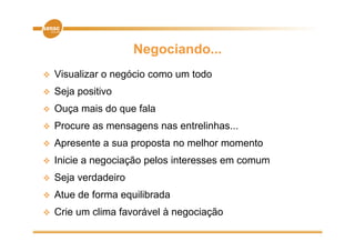 Negociando...
   Visualizar o negócio como um todo
   Seja positivo
   Ouça mais do que fala
   Procure as mensagens nas entrelinhas...
                             entrelinhas
   Apresente a sua proposta no melhor momento
   Inicie a negociação pelos interesses em comum
   Seja verdadeiro
      j
   Atue de forma equilibrada
   Crie um clima favorável à negociação
 