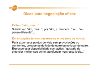 Dicas para negociação eficaz

Evite o “sim, mas...”
Substitua o “sim, mas...”, por “sim, e também...” ou... “eu
penso diferente”...

Em situações tensas desarme-se e desarme os outros.
Para expor seus pontos de vista sem provocações ou
confrontos, coloque-se do lado do outro ou no lugar do outro.
Expresse esta disponibilidade com ações: “gostaria de
entender melhor seu ponto, aprofundar mais essa id i ”
  t d        lh          t      f d       i       ideia...”
 