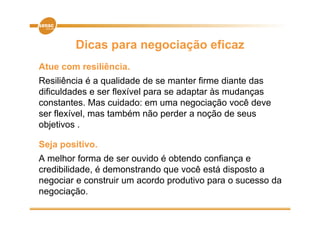 Dicas para negociação eficaz
Atue com resiliência.
Resiliência é a qualidade de se manter firme diante das
dificuldades e ser flexível para se adaptar às mudanças
constantes. Mas cuidado: em uma negociação você deve
ser flexível mas também não perder a noção de seus
     flexível,
objetivos .

Seja positivo.
A melhor forma de ser ouvido é obtendo confiança e
credibilidade, é demonstrando que você está disposto a
negociar e construir um acordo produtivo para o sucesso da
negociação.
negociação
 
