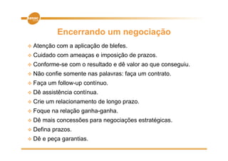 Encerrando um negociação
 At
  Atenção
       ã     com a aplicação d bl f
                     li   ã de blefes.
 Cuidado    com ameaças e imposição de prazos.
C f
 Conforme-se     com o resultado e dê valor ao que conseguiu.
                           lt d         l                 i
 Não    confie somente nas palavras: faça um contrato.
 Faça   um follow-up contínuo.
 Dê   assistência contínua.
 Crie   um relacionamento de longo prazo.
 Foque    na relação ganha-ganha.
 Dê   mais concessões para negociações estratégicas.
 Defina   prazos.
 Dê   e peça garantias.
 