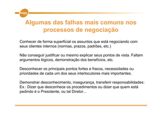 Algumas das falhas mais comuns nos
        processos de negociação
Conhecer de forma superficial os assuntos que está negociando com
seus clientes internos (normas, prazos, padrões, etc.)

Não conseguir j
         g justificar ou mesmo explicar seus p
                                   p          pontos de vista. Faltam
argumentos lógicos, demonstração dos benefícios, etc.

Desconhecer os principais pontos fortes e fracos, necessidades ou
prioridades de cada um dos seus interlocutores mais importantes.

Demonstrar desconhecimento, insegurança, transferir responsabilidades:
             desconhecimento insegurança
Ex.: Dizer que desconhece os procedimentos ou dizer que quem está
pedindo é o Presidente, ou tal Diretor...
 