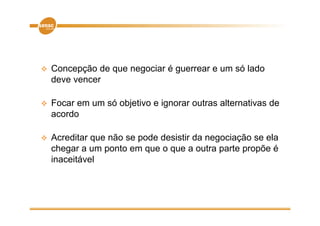    Concepção de que negociar é guerrear e um só lado
    deve vencer

   Focar em um só objetivo e ignorar outras alternativas de
    acordo

   Acreditar que não se pode desistir da negociação se ela
    chegar a um ponto em que o que a outra parte propõe é
    inaceitável
 