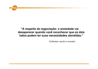 “A respeito da negociação: a ansiedade vai
desaparecer quando você reconhecer que os dois
 lados d
 l d podem ter suas necessidades atendidas.”
                             id d       did ”

                     Ed Brodow, escritor e consultor
                              ,
 