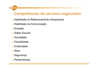 Competências de um bom negociador
 H bilid d
  Habilidade   no R l i
                  Relacionamento I t
                              t Interpessoal
                                           l
 Habilidade   na Comunicação
 Empatia

 Saber   Escutar
 Humildade

 Flexibilidade

 Criatividade

 Éti
  Ética
 Segurança

 Perseverança
 