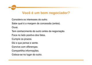 Você é um bom negociador?
Considera os interesses do outro.
Sabe qual é a margem de concessão (antes).
Ouve.
Tem conhecimento do outro antes da negociação.
                                     g
Foca no lado positivo dos fatos.
Cumpre os p
   p      prazos.
Diz o que pensa e sente.
Convive com diferenças
            diferenças.
Compartilha informações.
Coloca-se
Coloca se no lugar do outro
                      outro.
 