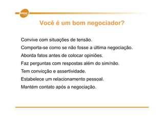 Você é um bom negociador?

Convive com situações de tensão.
Comporta-se como se não fosse a última negociação.
Aborda fatos antes de colocar opiniões.
Faz perguntas com respostas além do sim/não.
Tem convicção e assertividade.
                assertividade
Estabelece um relacionamento pessoal.
Mantém contato após a negociação.
 