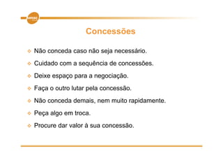 Concessões

   Não conceda caso não seja necessário.
   Cuidado
    C id d com a sequência d concessões.
                     ê i de         õ
   Deixe espaço p
            p ç para a negociação.
                         g    ç
   Faça o outro lutar pela concessão.
   Não conceda demais, nem muito rapidamente.
   Peça algo em troca.
   Procure dar valor à sua concessão.
 
