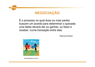 NEGOCIAÇÃO
É o processo no qual duas ou mais partes
buscam um acordo para determinar o quecada
uma d l d
     delas deverá d ou ganhar, ou f
                á dar       h       fazer e
receber, numa transação entre elas.

                               Raymond Saner




   www.fotosearch.com.br
 
