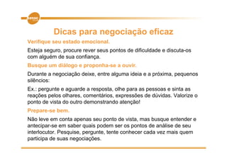 Dicas para negociação eficaz
Verifique seu estado emocional.
      q
Esteja seguro, procure rever seus pontos de dificuldade e discuta-os
com alguém de sua confiança.
Busque um diálogo e proponha-se a ouvir.
Durante a negociação deixe, entre alguma ideia e a próxima, pequenos
silêncios:
Ex.: pergunte e aguarde a resposta, olhe para as pessoas e sinta as
reações pelos olhares, comentários, expressões de dúvidas. Valorize o
   ç     p                             p
ponto de vista do outro demonstrando atenção!
Prepare-se bem.
Não leve em conta apenas seu ponto de vista, mas busque entender e
antecipar-se em saber quais podem ser os pontos de análise de seu
interlocutor. Pesquise, p g
                 q    , pergunte, tente conhecer cada vez mais q
                                ,                              quem
participa de suas negociações.
 
