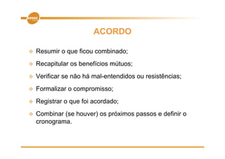 ACORDO

   Resumir o que ficou combinado;
   Recapitular os b
    R    it l      benefícios mútuos;
                       fí i    út
   Verificar se não há mal-entendidos ou resistências;
   Formalizar o compromisso;
   Registrar o que foi acordado;
   Combinar (se houver) os próximos passos e definir o
    cronograma.
 