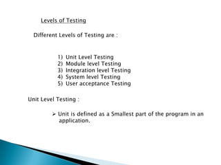 Levels of Testing
Different Levels of Testing are :
1) Unit Level Testing
2) Module level Testing
3) Integration level Testing
4) System level Testing
5) User acceptance Testing
Unit Level Testing :
 Unit is defined as a Smallest part of the program in an
application.
 