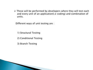  These will be performed by developers where they will test each
and every unit of an application(i.e coding) and combination of
units.
Different ways of unit testing are :
1) Structural Testing
2) Conditional Testing
3) Branch Testing
 