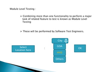 Module Level Testing :
 Combining more than one functionality to perform a major
task of related feature to test is known as Module Level
Testing
 These will be performed by Software Test Engineers.
City
GOA
HYD
Others
Select
Location here
: OK
 