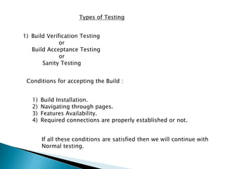 Types of Testing
1) Build Verification Testing
or
Build Acceptance Testing
or
Sanity Testing
Conditions for accepting the Build :
1) Build Installation.
2) Navigating through pages.
3) Features Availability.
4) Required connections are properly established or not.
If all these conditions are satisfied then we will continue with
Normal testing.
 