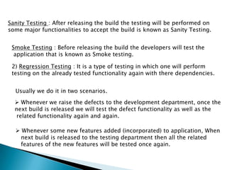 Sanity Testing : After releasing the build the testing will be performed on
some major functionalities to accept the build is known as Sanity Testing.
Smoke Testing : Before releasing the build the developers will test the
application that is known as Smoke testing.
2) Regression Testing : It is a type of testing in which one will perform
testing on the already tested functionality again with there dependencies.
Usually we do it in two scenarios.
 Whenever we raise the defects to the development department, once the
next build is released we will test the defect functionality as well as the
related functionality again and again.
 Whenever some new features added (incorporated) to application, When
next build is released to the testing department then all the related
features of the new features will be tested once again.
 